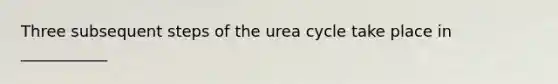 Three subsequent steps of the urea cycle take place in ___________