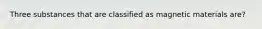 Three substances that are classified as magnetic materials are?