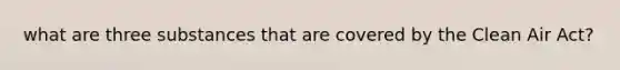 what are three substances that are covered by the Clean Air Act?