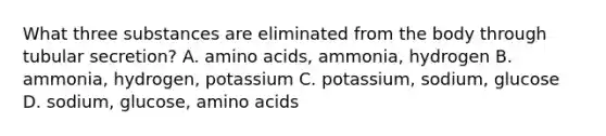 What three substances are eliminated from the body through tubular secretion? A. amino acids, ammonia, hydrogen B. ammonia, hydrogen, potassium C. potassium, sodium, glucose D. sodium, glucose, amino acids