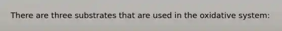 There are three substrates that are used in the oxidative system: