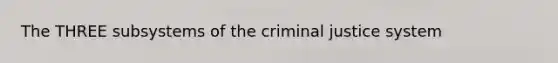 The THREE subsystems of the criminal justice system