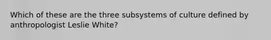 Which of these are the three subsystems of culture defined by anthropologist Leslie White?