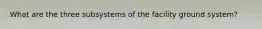 What are the three subsystems of the facility ground system?