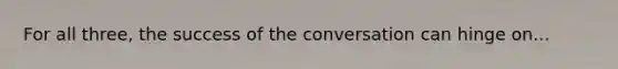 For all three, the success of the conversation can hinge on...
