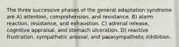 The three successive phases of the general adaptation syndrome are A) attention, comprehension, and resistance. B) alarm reaction, resistance, and exhaustion. C) adrenal release, cognitive appraisal, and stomach ulceration. D) reactive frustration, sympathetic arousal, and parasympathetic inhibition.