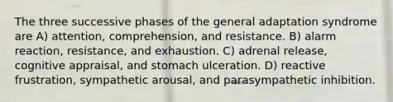 The three successive phases of the general adaptation syndrome are A) attention, comprehension, and resistance. B) alarm reaction, resistance, and exhaustion. C) adrenal release, cognitive appraisal, and stomach ulceration. D) reactive frustration, sympathetic arousal, and parasympathetic inhibition.