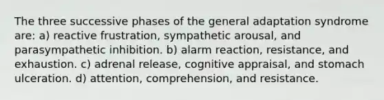 The three successive phases of the general adaptation syndrome are: a) reactive frustration, sympathetic arousal, and parasympathetic inhibition. b) alarm reaction, resistance, and exhaustion. c) adrenal release, cognitive appraisal, and stomach ulceration. d) attention, comprehension, and resistance.