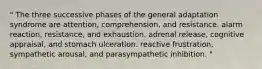 " The three successive phases of the general adaptation syndrome are attention, comprehension, and resistance. alarm reaction, resistance, and exhaustion. adrenal release, cognitive appraisal, and stomach ulceration. reactive frustration, sympathetic arousal, and parasympathetic inhibition. "