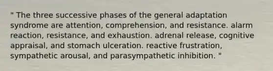 " The three successive phases of the general adaptation syndrome are attention, comprehension, and resistance. alarm reaction, resistance, and exhaustion. adrenal release, cognitive appraisal, and stomach ulceration. reactive frustration, sympathetic arousal, and parasympathetic inhibition. "