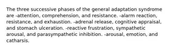 The three successive phases of the general adaptation syndrome are -attention, comprehension, and resistance. -alarm reaction, resistance, and exhaustion. -adrenal release, cognitive appraisal, and stomach ulceration. -reactive frustration, sympathetic arousal, and parasympathetic inhibition. -arousal, emotion, and catharsis.