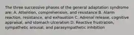 The three successive phases of the general adaptation syndrome are: A. Attention, comprehension, and resistance B. Alarm reaction, resistance, and exhaustion C. Adrenal release, cognitive appraisal, and stomach ulceration D. Reactive frustration, sympathetic arousal, and parasympathetic inhibition