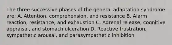 The three successive phases of the general adaptation syndrome are: A. Attention, comprehension, and resistance B. Alarm reaction, resistance, and exhaustion C. Adrenal release, cognitive appraisal, and stomach ulceration D. Reactive frustration, sympathetic arousal, and parasympathetic inhibition