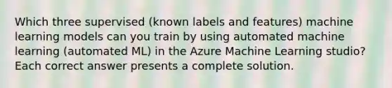 Which three supervised (known labels and features) machine learning models can you train by using automated machine learning (automated ML) in the Azure Machine Learning studio? Each correct answer presents a complete solution.