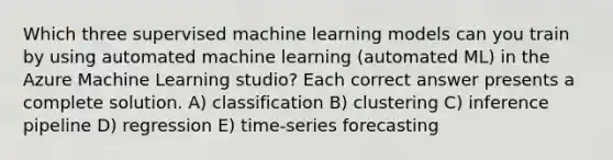 Which three supervised machine learning models can you train by using automated machine learning (automated ML) in the Azure Machine Learning studio? Each correct answer presents a complete solution. A) classification B) clustering C) inference pipeline D) regression E) time-series forecasting