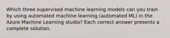 Which three supervised machine learning models can you train by using automated machine learning (automated ML) in the Azure Machine Learning studio? Each correct answer presents a complete solution.