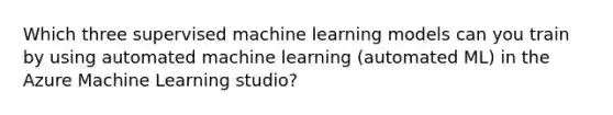 Which three supervised machine learning models can you train by using automated machine learning (automated ML) in the Azure Machine Learning studio?