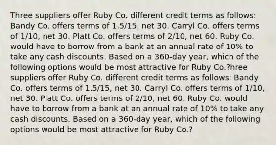 Three suppliers offer Ruby Co. different credit terms as follows: Bandy Co. offers terms of 1.5/15, net 30. Carryl Co. offers terms of 1/10, net 30. Platt Co. offers terms of 2/10, net 60. Ruby Co. would have to borrow from a bank at an annual rate of 10% to take any cash discounts. Based on a 360-day year, which of the following options would be most attractive for Ruby Co.?hree suppliers offer Ruby Co. different credit terms as follows: Bandy Co. offers terms of 1.5/15, net 30. Carryl Co. offers terms of 1/10, net 30. Platt Co. offers terms of 2/10, net 60. Ruby Co. would have to borrow from a bank at an annual rate of 10% to take any cash discounts. Based on a 360-day year, which of the following options would be most attractive for Ruby Co.?