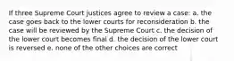 If three Supreme Court justices agree to review a case: a. the case goes back to the lower courts for reconsideration b. the case will be reviewed by the Supreme Court c. the decision of the lower court becomes final d. the decision of the lower court is reversed e. none of the other choices are correct