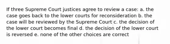 If three Supreme Court justices agree to review a case: a. the case goes back to the lower courts for reconsideration b. the case will be reviewed by the Supreme Court c. the decision of the lower court becomes final d. the decision of the lower court is reversed e. none of the other choices are correct