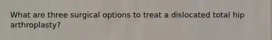 What are three surgical options to treat a dislocated total hip arthroplasty?
