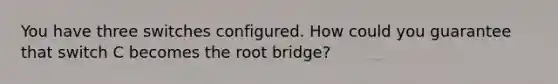 You have three switches configured. How could you guarantee that switch C becomes the root bridge?