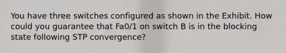 You have three switches configured as shown in the Exhibit. How could you guarantee that Fa0/1 on switch B is in the blocking state following STP convergence?