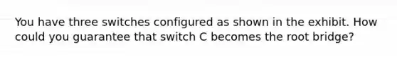 You have three switches configured as shown in the exhibit. How could you guarantee that switch C becomes the root bridge?