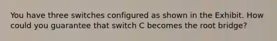 You have three switches configured as shown in the Exhibit. How could you guarantee that switch C becomes the root bridge?