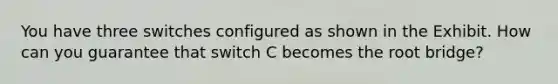 You have three switches configured as shown in the Exhibit. How can you guarantee that switch C becomes the root bridge?