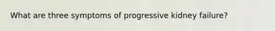 What are three symptoms of progressive kidney failure?