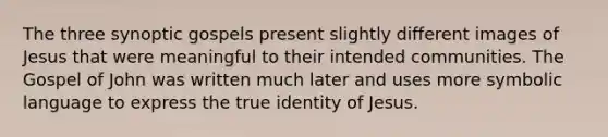 The three synoptic gospels present slightly different images of Jesus that were meaningful to their intended communities. The Gospel of John was written much later and uses more symbolic language to express the true identity of Jesus.