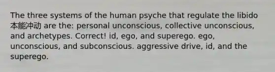 The three systems of the human psyche that regulate the libido本能冲动 are the: personal unconscious, collective unconscious, and archetypes. Correct! id, ego, and superego. ego, unconscious, and subconscious. aggressive drive, id, and the superego.