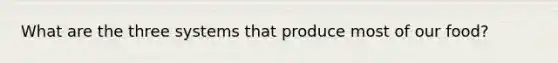 What are the three systems that produce most of our food?
