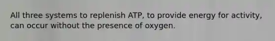 All three systems to replenish ATP, to provide energy for activity, can occur without the presence of oxygen.