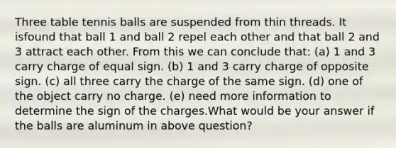 Three table tennis balls are suspended from thin threads. It isfound that ball 1 and ball 2 repel each other and that ball 2 and 3 attract each other. From this we can conclude that: (a) 1 and 3 carry charge of equal sign. (b) 1 and 3 carry charge of opposite sign. (c) all three carry the charge of the same sign. (d) one of the object carry no charge. (e) need more information to determine the sign of the charges.What would be your answer if the balls are aluminum in above question?