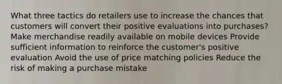 What three tactics do retailers use to increase the chances that customers will convert their positive evaluations into purchases? Make merchandise readily available on mobile devices Provide sufficient information to reinforce the customer's positive evaluation Avoid the use of price matching policies Reduce the risk of making a purchase mistake