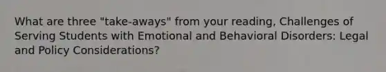 What are three "take-aways" from your reading, Challenges of Serving Students with Emotional and Behavioral Disorders: Legal and Policy Considerations?