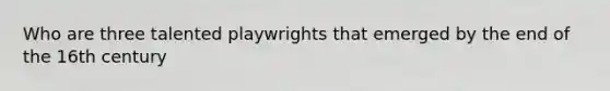 Who are three talented playwrights that emerged by the end of the 16th century