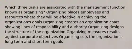 Which three tasks are associated with the management function known as organizing? Organizing places employees and resources where they will be effective in achieving the organization's goals Organizing creates an organization chart showing lines of responsibility and authority Organizing designs the structure of the organization Organizing measures results against corporate objectives Organizing sets the organization's long term and short term goals