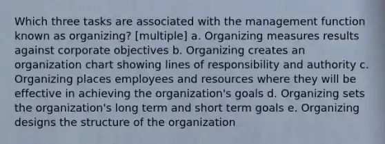 Which three tasks are associated with the management function known as organizing? [multiple] a. Organizing measures results against corporate objectives b. Organizing creates an organization chart showing lines of responsibility and authority c. Organizing places employees and resources where they will be effective in achieving the organization's goals d. Organizing sets the organization's long term and short term goals e. Organizing designs the structure of the organization