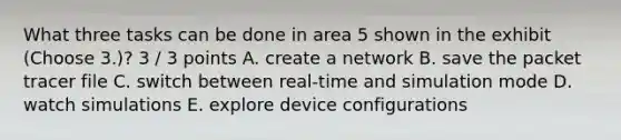 What three tasks can be done in area 5 shown in the exhibit (Choose 3.)? 3 / 3 points A. create a network B. save the packet tracer file C. switch between real-time and simulation mode D. watch simulations E. explore device configurations