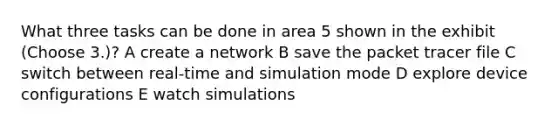 What three tasks can be done in area 5 shown in the exhibit (Choose 3.)? A create a network B save the packet tracer file C switch between real-time and simulation mode D explore device configurations E watch simulations