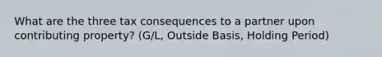 What are the three tax consequences to a partner upon contributing property? (G/L, Outside Basis, Holding Period)