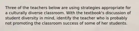 Three of the teachers below are using strategies appropriate for a culturally diverse classroom. With the textbook's discussion of student diversity in mind, identify the teacher who is probably not promoting the classroom success of some of her students.