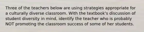 Three of the teachers below are using strategies appropriate for a culturally diverse classroom. With the textbook's discussion of student diversity in mind, identify the teacher who is probably NOT promoting the classroom success of some of her students.