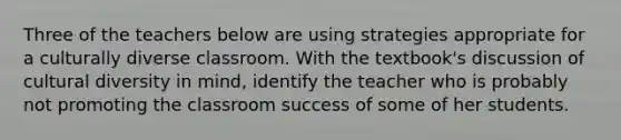 Three of the teachers below are using strategies appropriate for a culturally diverse classroom. With the textbook's discussion of cultural diversity in mind, identify the teacher who is probably not promoting the classroom success of some of her students.