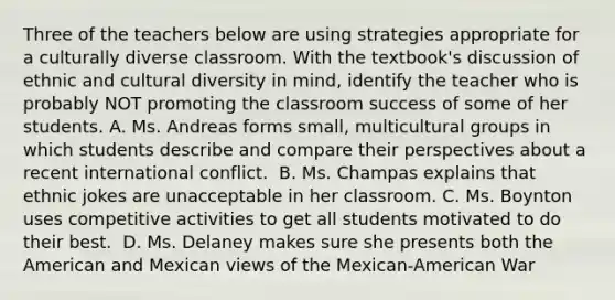 Three of the teachers below are using strategies appropriate for a culturally diverse classroom. With the textbook's discussion of ethnic and cultural diversity in mind, identify the teacher who is probably NOT promoting the classroom success of some of her students. A. Ms. Andreas forms small, multicultural groups in which students describe and compare their perspectives about a recent international conflict. ﻿ B. Ms. Champas explains that ethnic jokes are unacceptable in her classroom. C. Ms. Boynton uses competitive activities to get all students motivated to do their best. ﻿ D. Ms. Delaney makes sure she presents both the American and Mexican views of the Mexican-American War