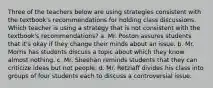 Three of the teachers below are using strategies consistent with the textbook's recommendations for holding class discussions. Which teacher is using a strategy that is not consistent with the textbook's recommendations? a. Mr. Poston assures students that it's okay if they change their minds about an issue. b. Mr. Morris has students discuss a topic about which they know almost nothing. c. Mr. Sheehan reminds students that they can criticize ideas but not people. d. Mr. Retzlaff divides his class into groups of four students each to discuss a controversial issue.