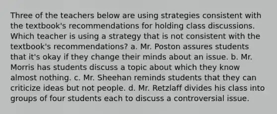 Three of the teachers below are using strategies consistent with the textbook's recommendations for holding class discussions. Which teacher is using a strategy that is not consistent with the textbook's recommendations? a. Mr. Poston assures students that it's okay if they change their minds about an issue. b. Mr. Morris has students discuss a topic about which they know almost nothing. c. Mr. Sheehan reminds students that they can criticize ideas but not people. d. Mr. Retzlaff divides his class into groups of four students each to discuss a controversial issue.